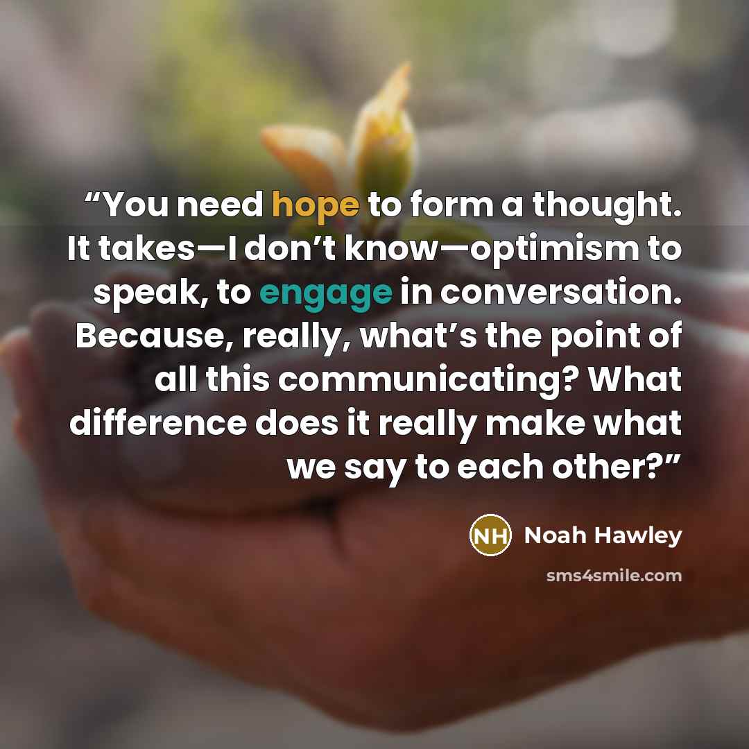 “You need hope to form a thought. It takes—I don’t know—optimism to speak, to engage in conversation. Because, really, what’s the point of all this communicating? What difference does it really make what we say to each other?” quote by Noah Hawley
