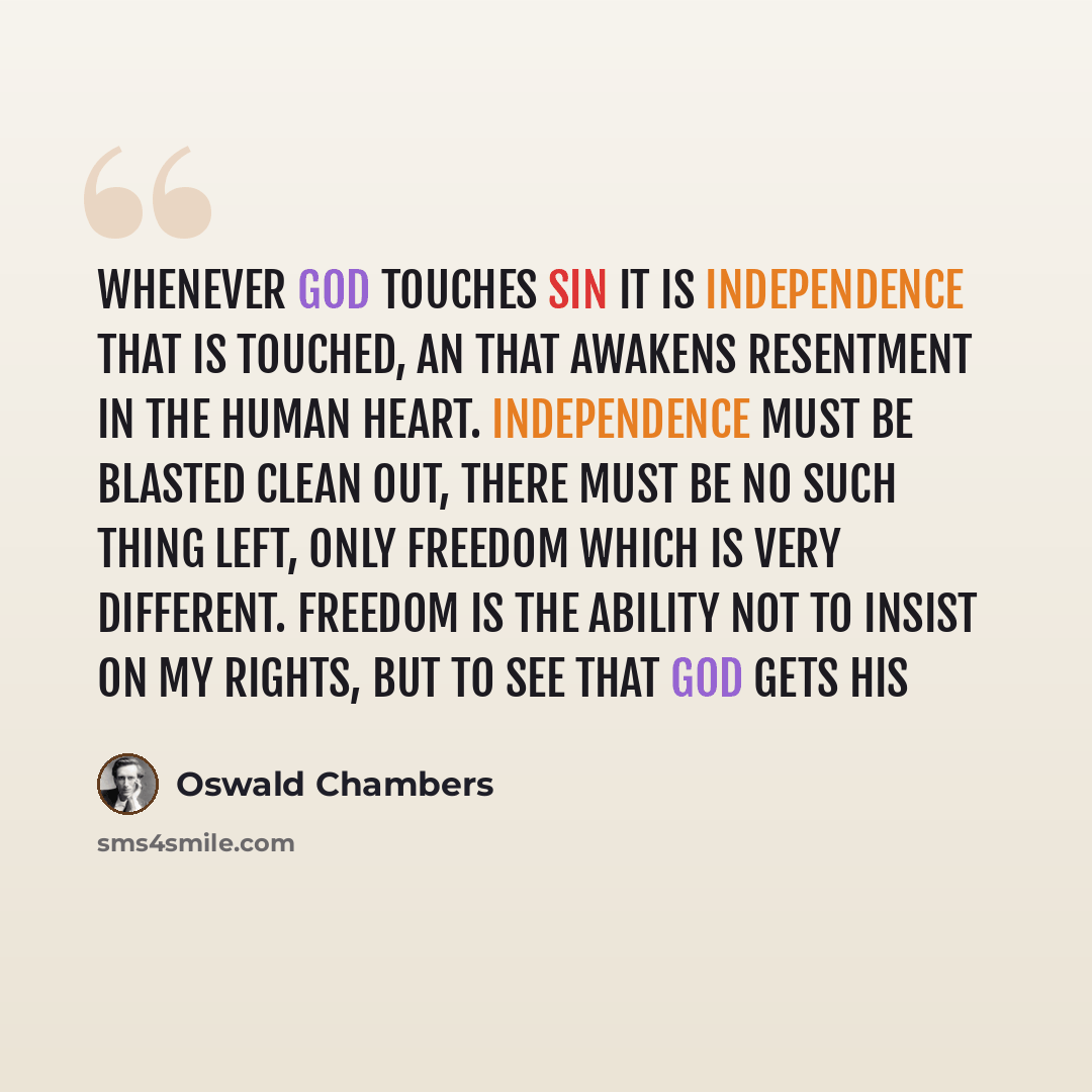 “Whenever God touches sin it is independence that is touched, an that awakens resentment in the human heart. Independence must be blasted clean out, there must be no such thing left, only freedom which is very different. Freedom is the ability not to insist on my rights, but to see that God gets his” quote by Oswald Chambers