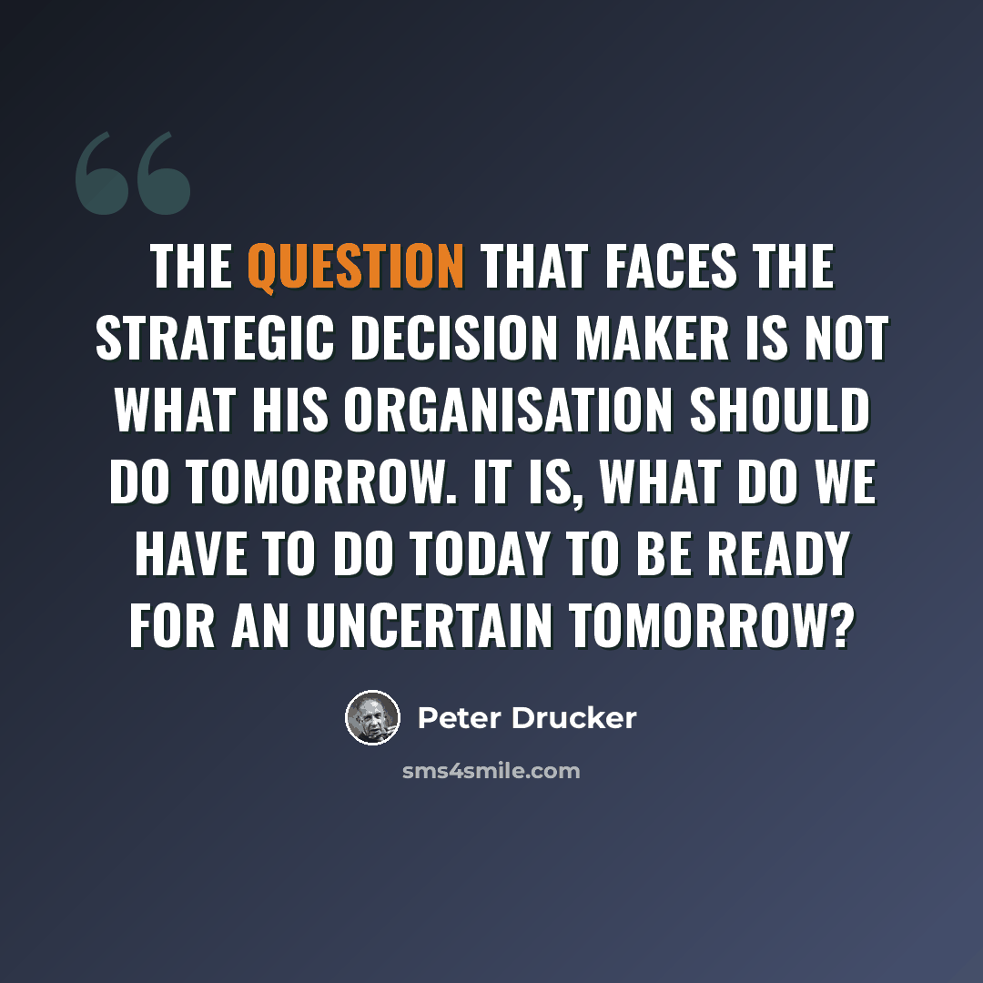 “The question that faces the strategic decision maker is not what his organisation should do tomorrow. It is, what do we have to do today to be ready for an uncertain tomorrow?” quote by Peter Drucker