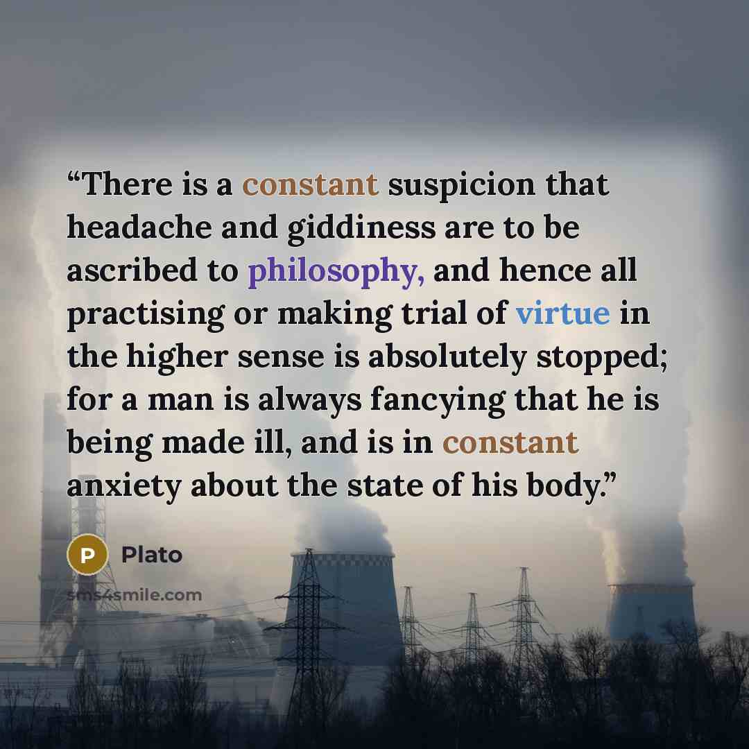 “There is a constant suspicion that headache and giddiness are to be ascribed to philosophy, and hence all practising or making trial of virtue in the higher sense is absolutely stopped; for a man is always fancying that he is being made ill, and is in constant anxiety about the state of his body.” quote by Plato