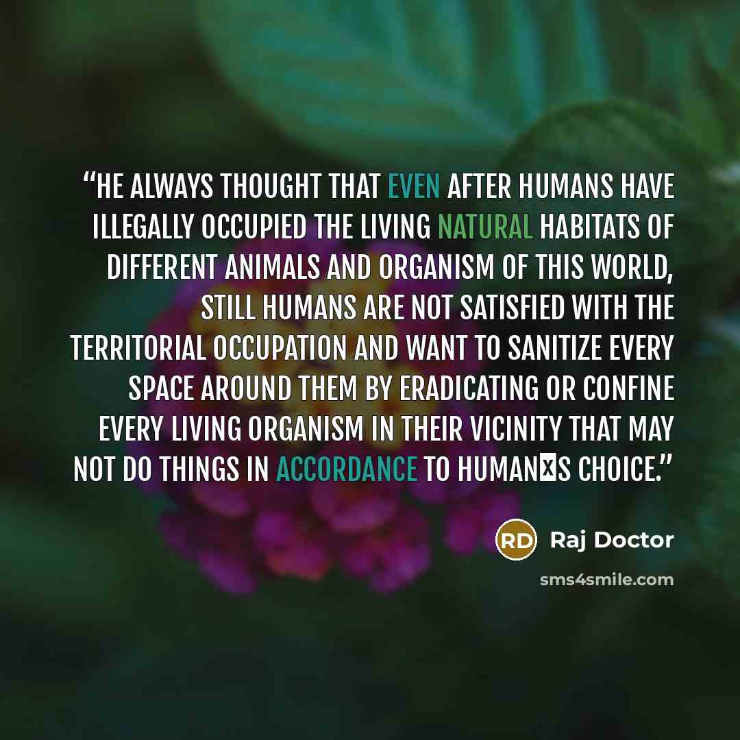 “He always thought that even after humans have illegally occupied the living natural habitats of different animals and organism of this world, still humans are not satisfied with the territorial occupation and want to sanitize every space around them by eradicating or confine every living organism…” quote by Raj Doctor