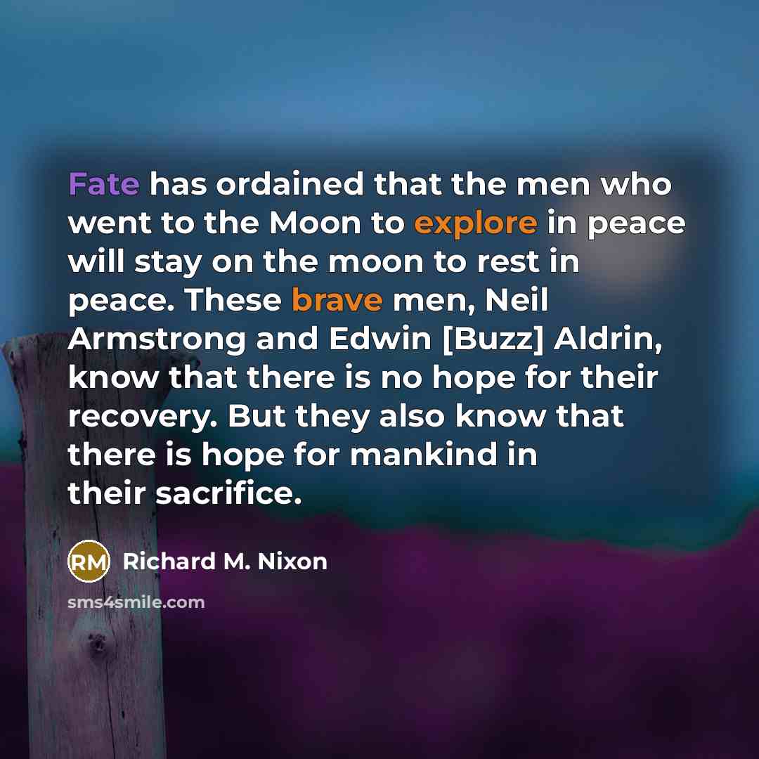 “Fate has ordained that the men who went to the Moon to explore in peace will stay on the moon to rest in peace. These brave men, Neil Armstrong and Edwin [Buzz] Aldrin, know that there is no hope for their recovery. But they also know that there is hope for mankind in their sacrifice.” quote by Richard M. Nixon