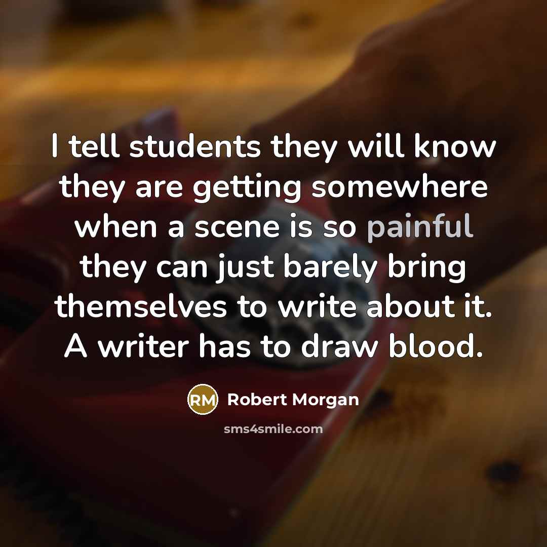 “I tell students they will know they are getting somewhere when a scene is so painful they can just barely bring themselves to write about it. A writer has to draw blood.” quote by Robert Morgan