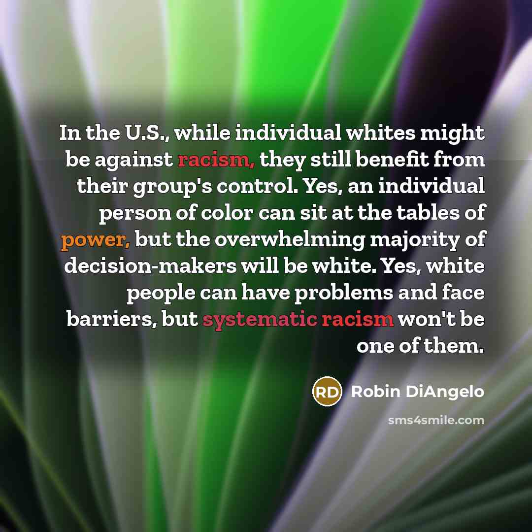 “In the U.S., while individual whites might be against racism, they still benefit from their group's control. Yes, an individual person of color can sit at the tables of power, but the overwhelming majority of decision-makers will be white. Yes, white people can have problems and face barriers, but…” quote by Robin DiAngelo