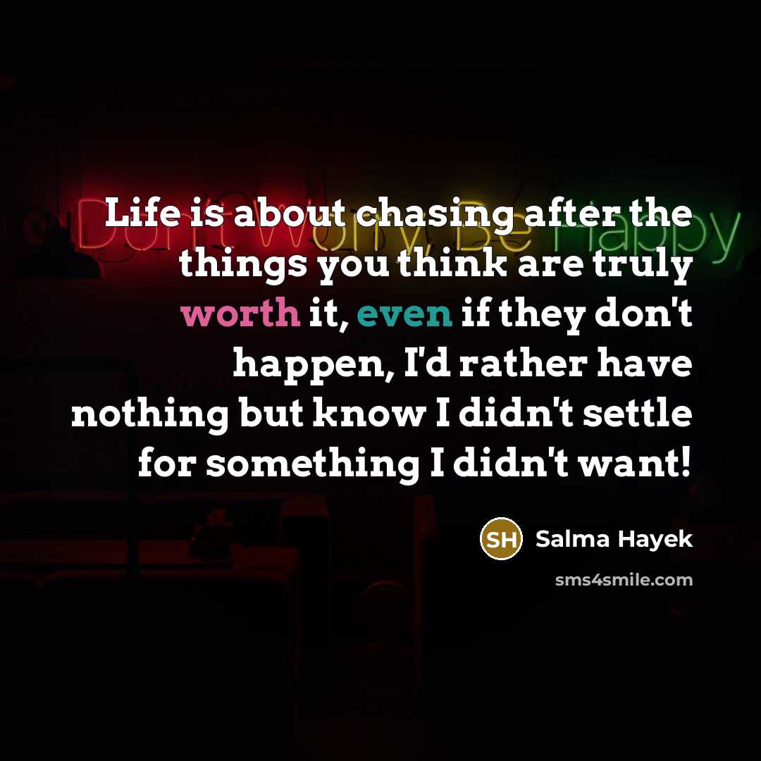 “Life is about chasing after the things you think are truly worth it, even if they don't happen, I'd rather have nothing but know I didn't settle for something I didn't want!” quote by Salma Hayek