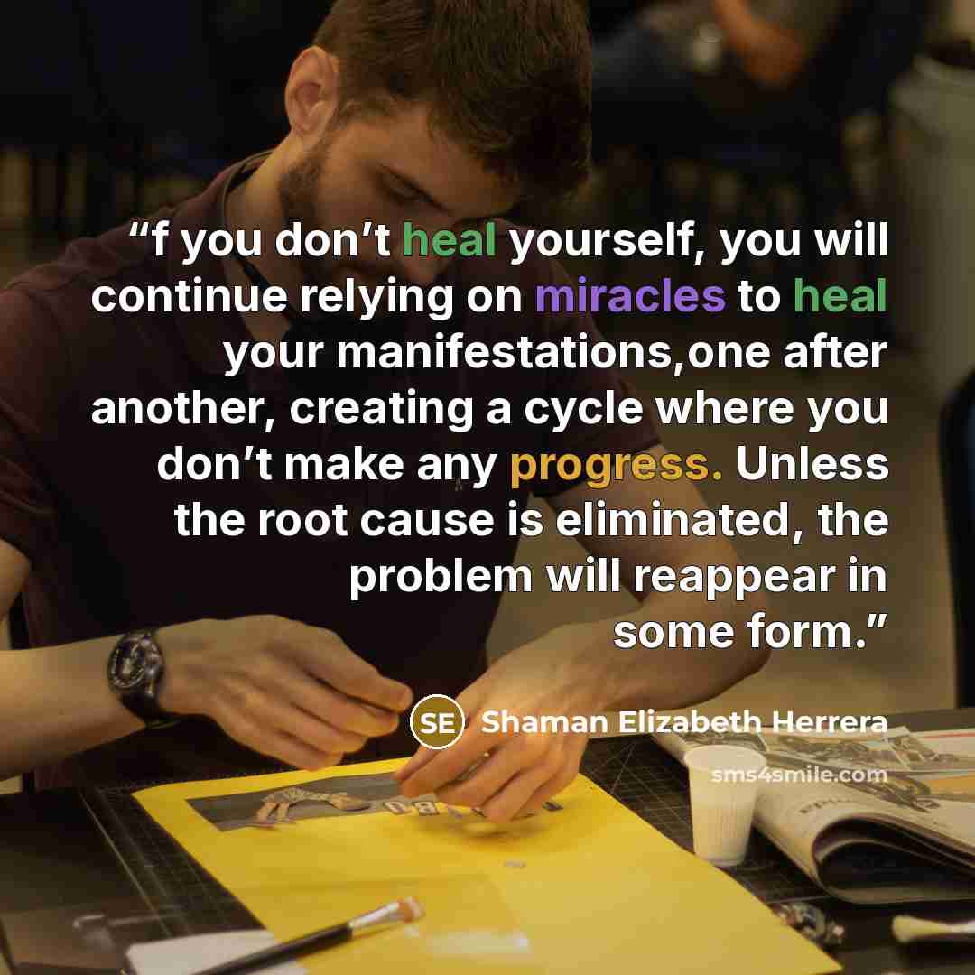 “f you don’t heal yourself, you will continue relying on miracles to heal your manifestations,one after another, creating a cycle where you don’t make any progress. Unless the root cause is eliminated, the problem will reappear in some form.” quote by Shaman Elizabeth Herrera