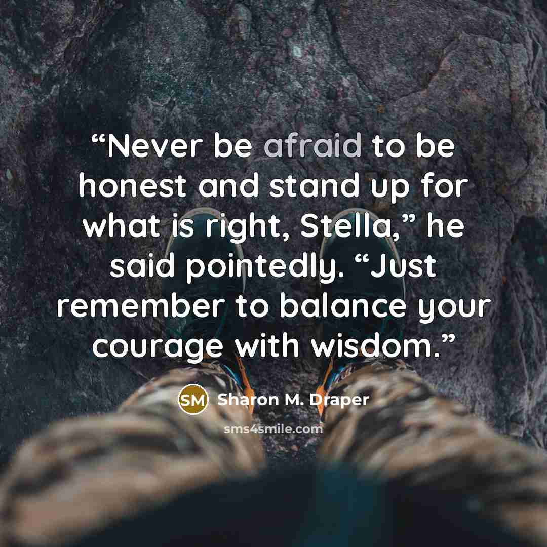 “Never be afraid to be honest and stand up for what is right, Stella,” he said pointedly. “Just remember to balance your courage with wisdom.” quote by Sharon M. Draper