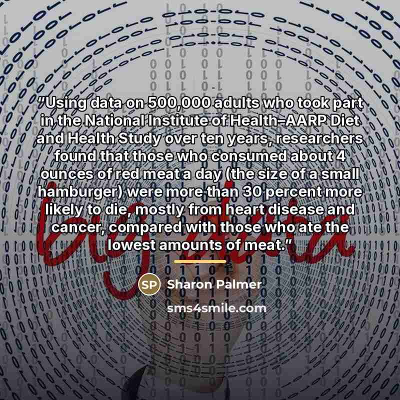 “Using data on 500,000 adults who took part in the National Institute of Health–AARP Diet and Health Study over ten years, researchers found that those who consumed about 4 ounces of red meat a day (the size of a small hamburger) were more than 30 percent more likely to die, mostly from heart…” quote by Sharon Palmer