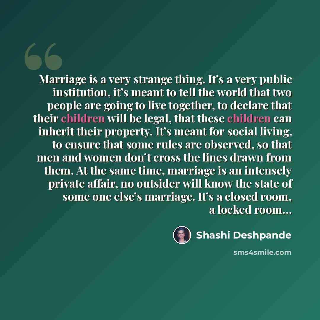“Marriage is a very strange thing. It’s a very public institution, it’s meant to tell the world that two people are going to live together, to declare that their children will be legal, that these children can inherit their property. It’s meant for social living, to ensure that some rules are…” quote by Shashi Deshpande