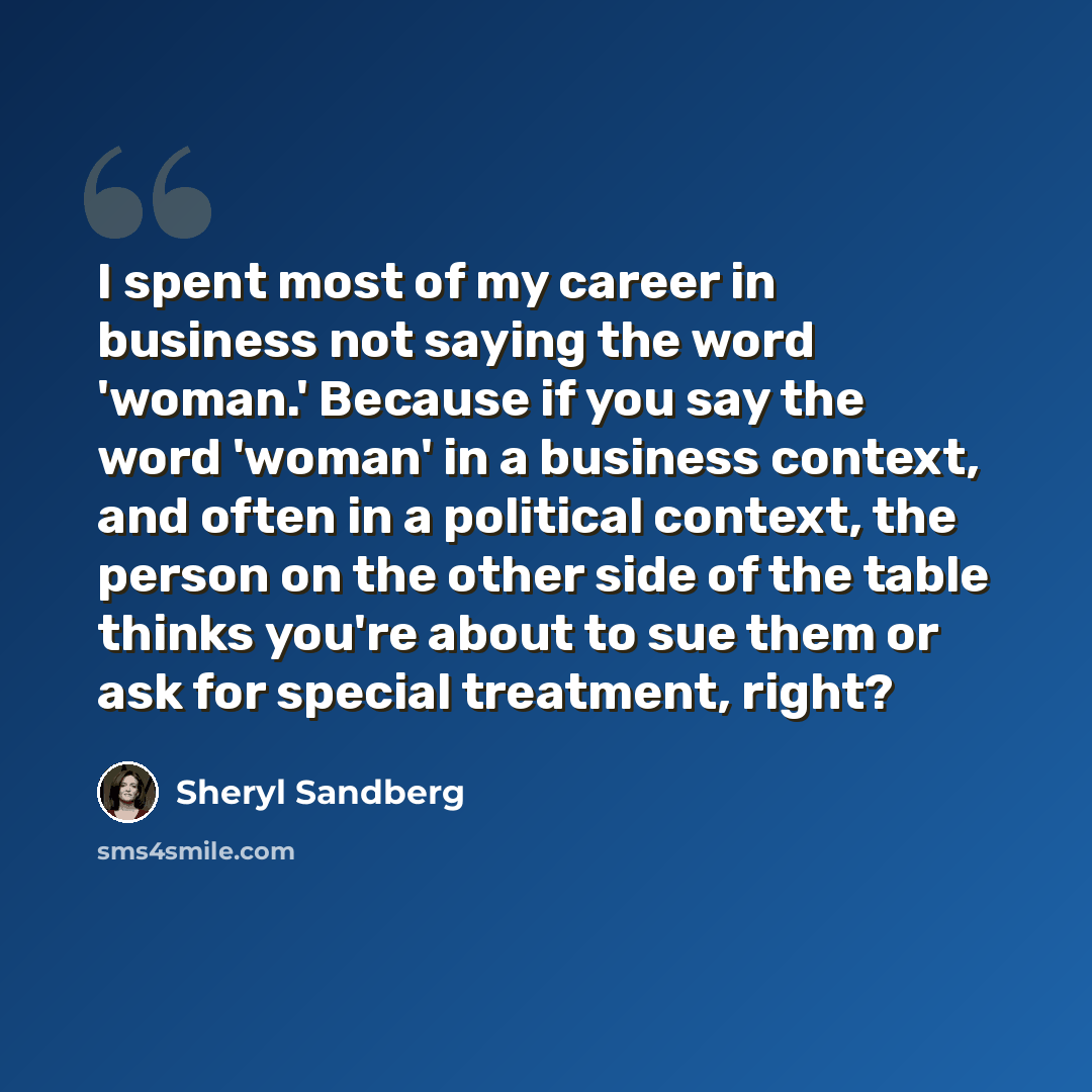 “I spent most of my career in business not saying the word 'woman.' Because if you say the word 'woman' in a business context, and often in a political context, the person on the other side of the table thinks you're about to sue them or ask for special treatment, right?” quote by Sheryl Sandberg