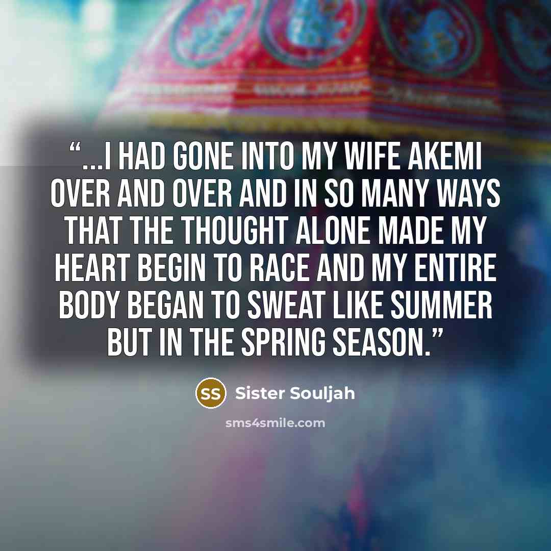 “...I had gone into my wife Akemi over and over and in so many ways that the thought alone made my heart begin to race and my entire body began to sweat like summer but in the spring season.” quote by Sister Souljah