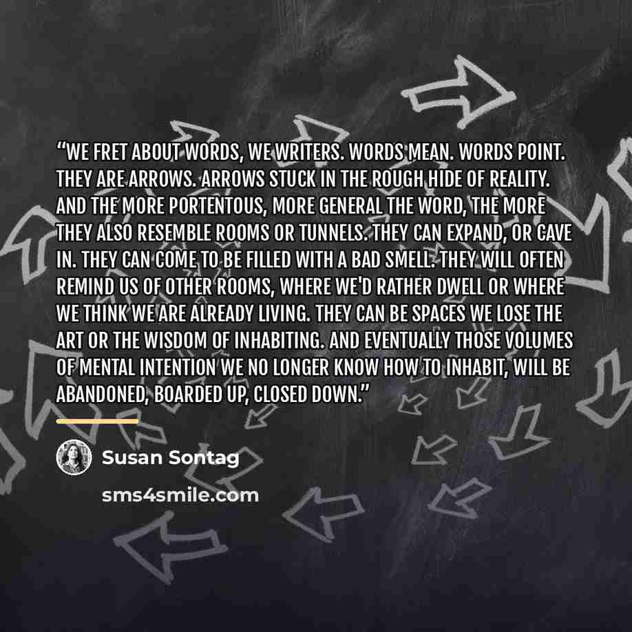 “We fret about words, we writers. Words mean. Words point. They are arrows. Arrows stuck in the rough hide of reality. And the more portentous, more general the word, the more they also resemble rooms or tunnels. They can expand, or cave in. They can come to be filled with a bad smell. They will…” quote by Susan Sontag