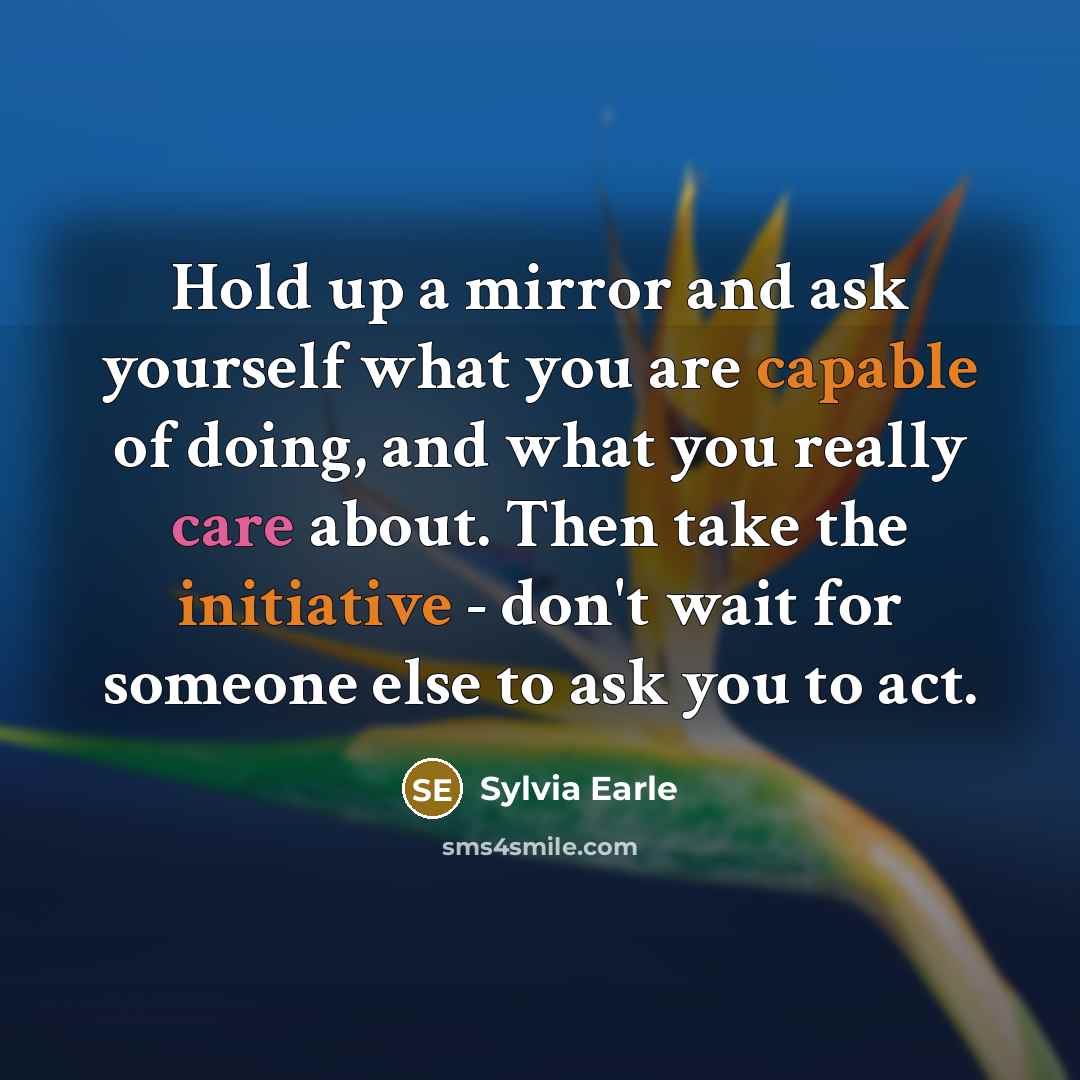 “Hold up a mirror and ask yourself what you are capable of doing, and what you really care about. Then take the initiative - don't wait for someone else to ask you to act.” quote by Sylvia Earle