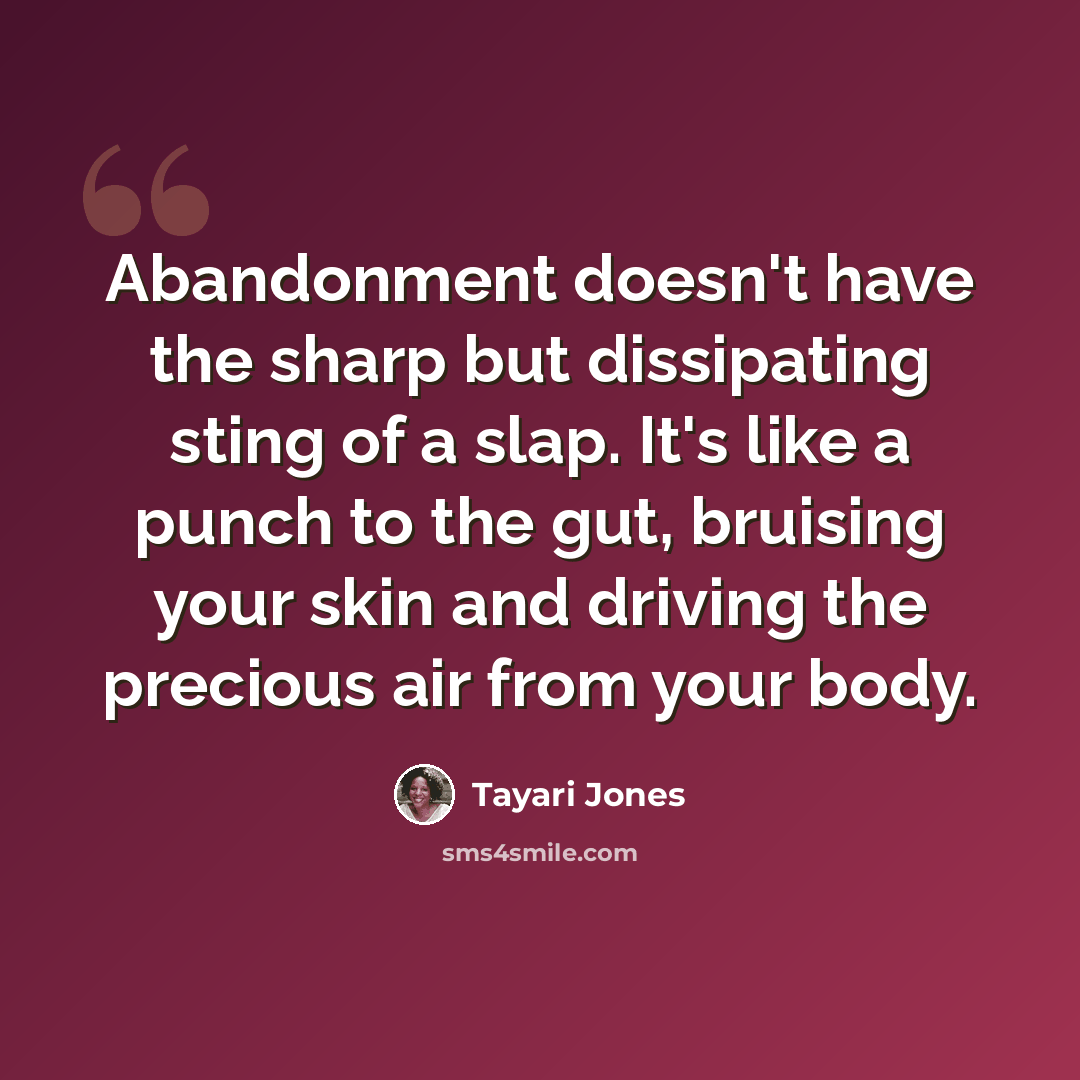 “Abandonment doesn't have the sharp but dissipating sting of a slap. It's like a punch to the gut, bruising your skin and driving the precious air from your body.” quote by Tayari Jones