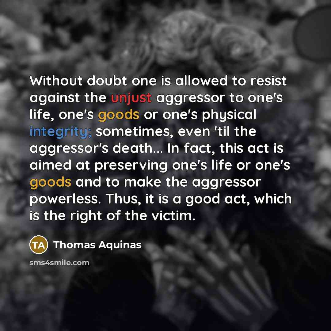 “Without doubt one is allowed to resist against the unjust aggressor to one's life, one's goods or one's physical integrity; sometimes, even 'til the aggressor's death... In fact, this act is aimed at preserving one's life or one's goods and to make the aggressor powerless. Thus, it is a good act…” quote by Thomas Aquinas
