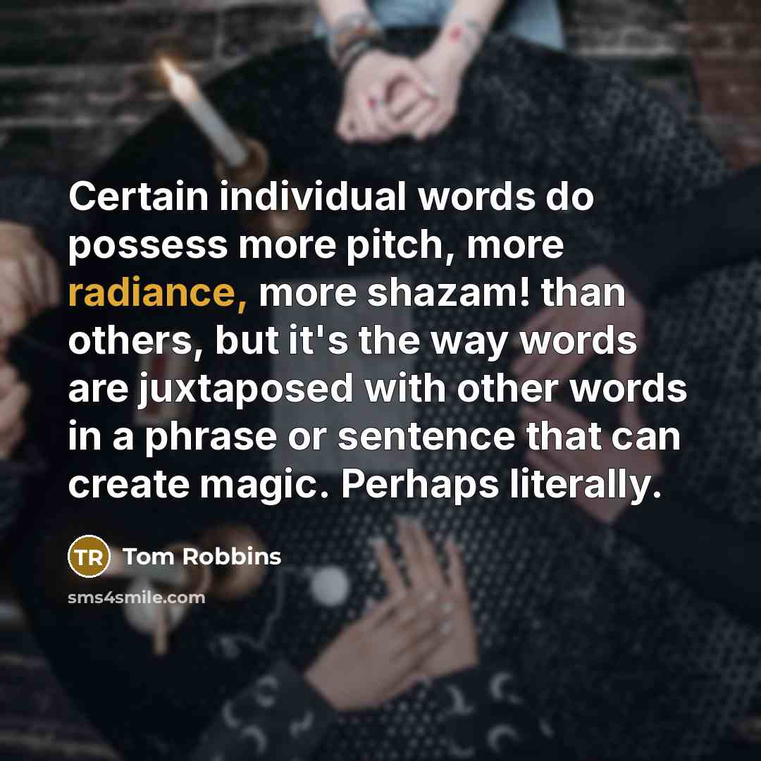 “Certain individual words do possess more pitch, more radiance, more shazam! than others, but it's the way words are juxtaposed with other words in a phrase or sentence that can create magic. Perhaps literally.” quote by Tom Robbins