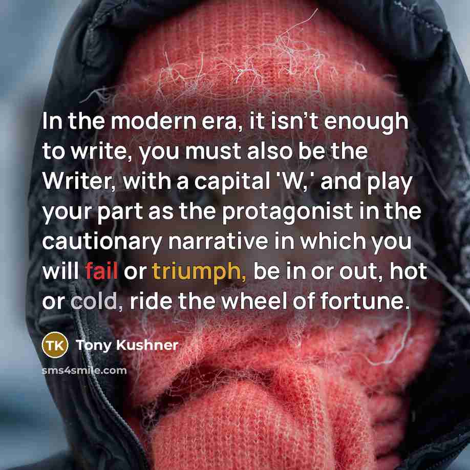 “In the modern era, it isn't enough to write, you must also be the Writer, with a capital 'W,' and play your part as the protagonist in the cautionary narrative in which you will fail or triumph, be in or out, hot or cold, ride the wheel of fortune.” quote by Tony Kushner