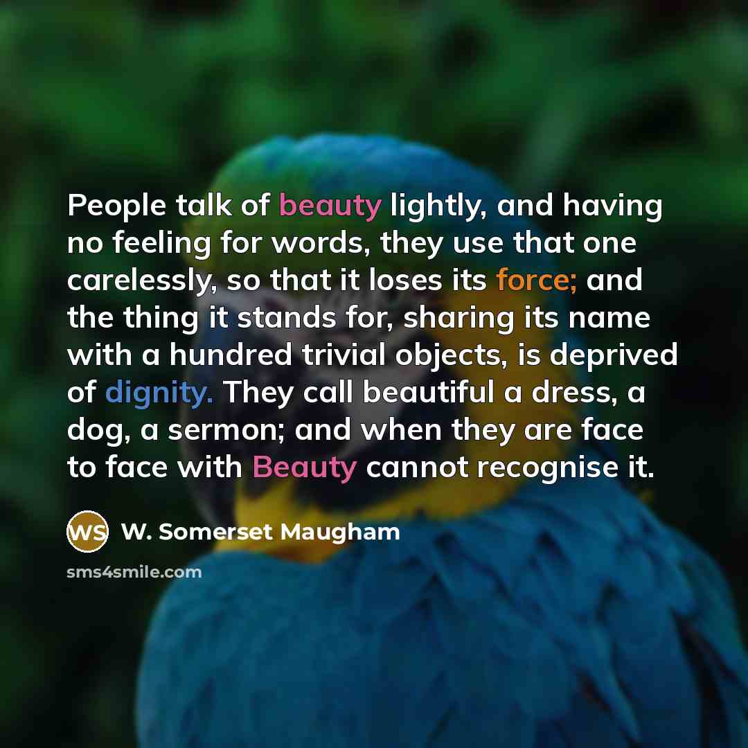 “People talk of beauty lightly, and having no feeling for words, they use that one carelessly, so that it loses its force; and the thing it stands for, sharing its name with a hundred trivial objects, is deprived of dignity. They call beautiful a dress, a dog, a sermon; and when they are face to…” quote by W. Somerset Maugham