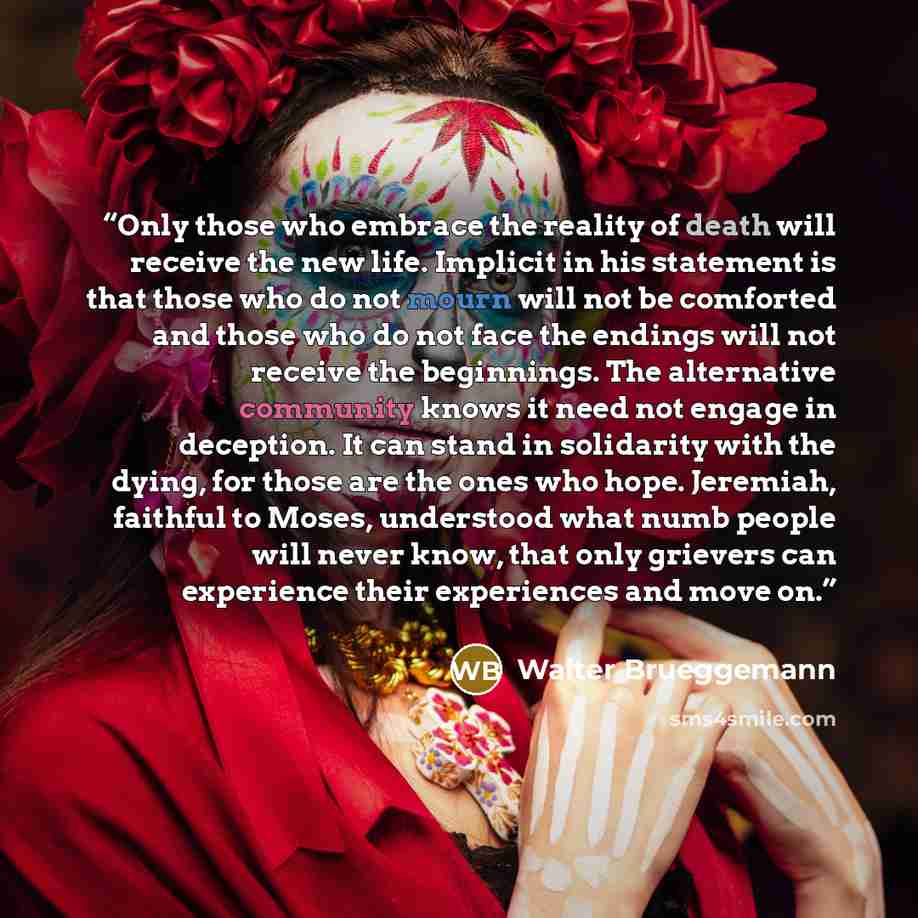 “Only those who embrace the reality of death will receive the new life. Implicit in his statement is that those who do not mourn will not be comforted and those who do not face the endings will not receive the beginnings. The alternative community knows it need not engage in deception. It can stand…” quote by Walter Brueggemann