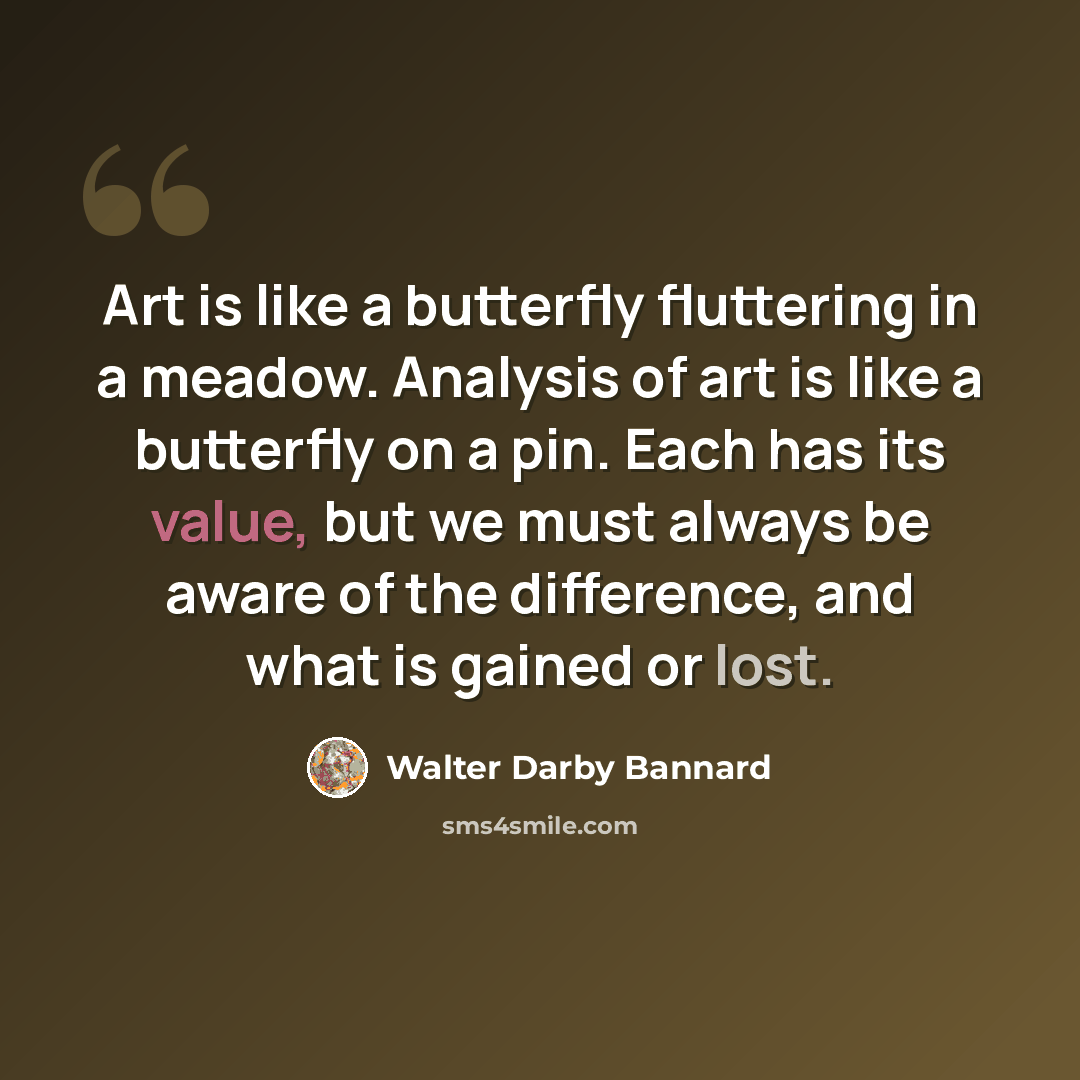 “Art is like a butterfly fluttering in a meadow. Analysis of art is like a butterfly on a pin. Each has its value, but we must always be aware of the difference, and what is gained or lost.” quote by Walter Darby Bannard