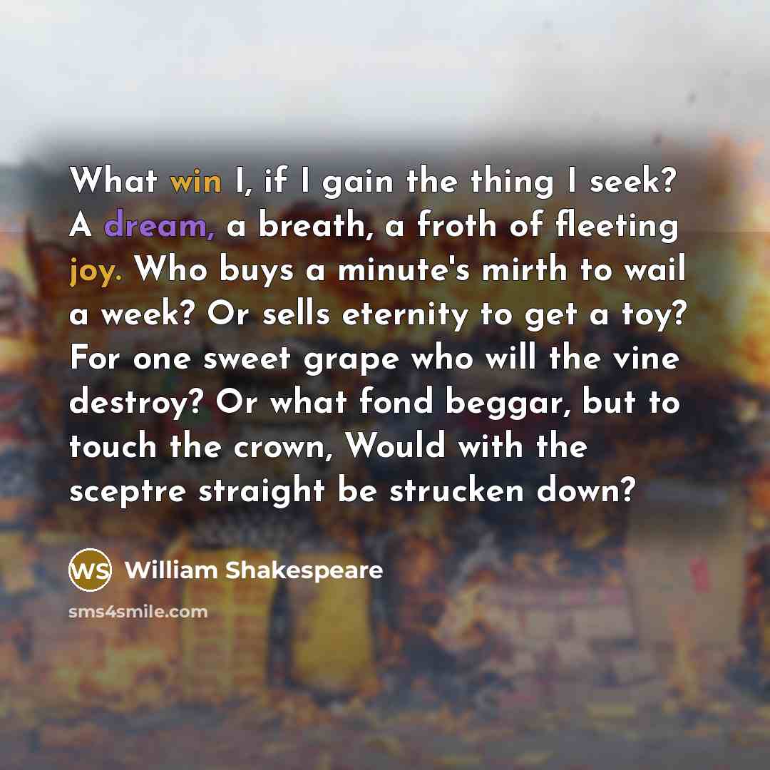 “What win I, if I gain the thing I seek? A dream, a breath, a froth of fleeting joy. Who buys a minute's mirth to wail a week? Or sells eternity to get a toy? For one sweet grape who will the vine destroy? Or what fond beggar, but to touch the crown, Would with the sceptre straight be strucken down?” quote by William Shakespeare
