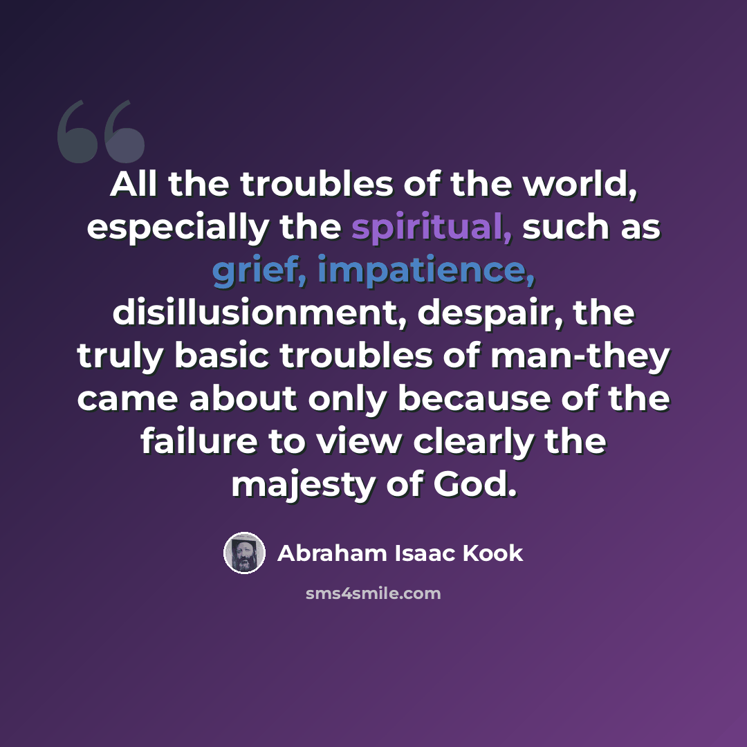 “All the troubles of the world, especially the spiritual, such as grief, impatience, disillusionment, despair, the truly basic troubles of man-they came about only because of the failure to view clearly the majesty of God.” quote by Abraham Isaac Kook