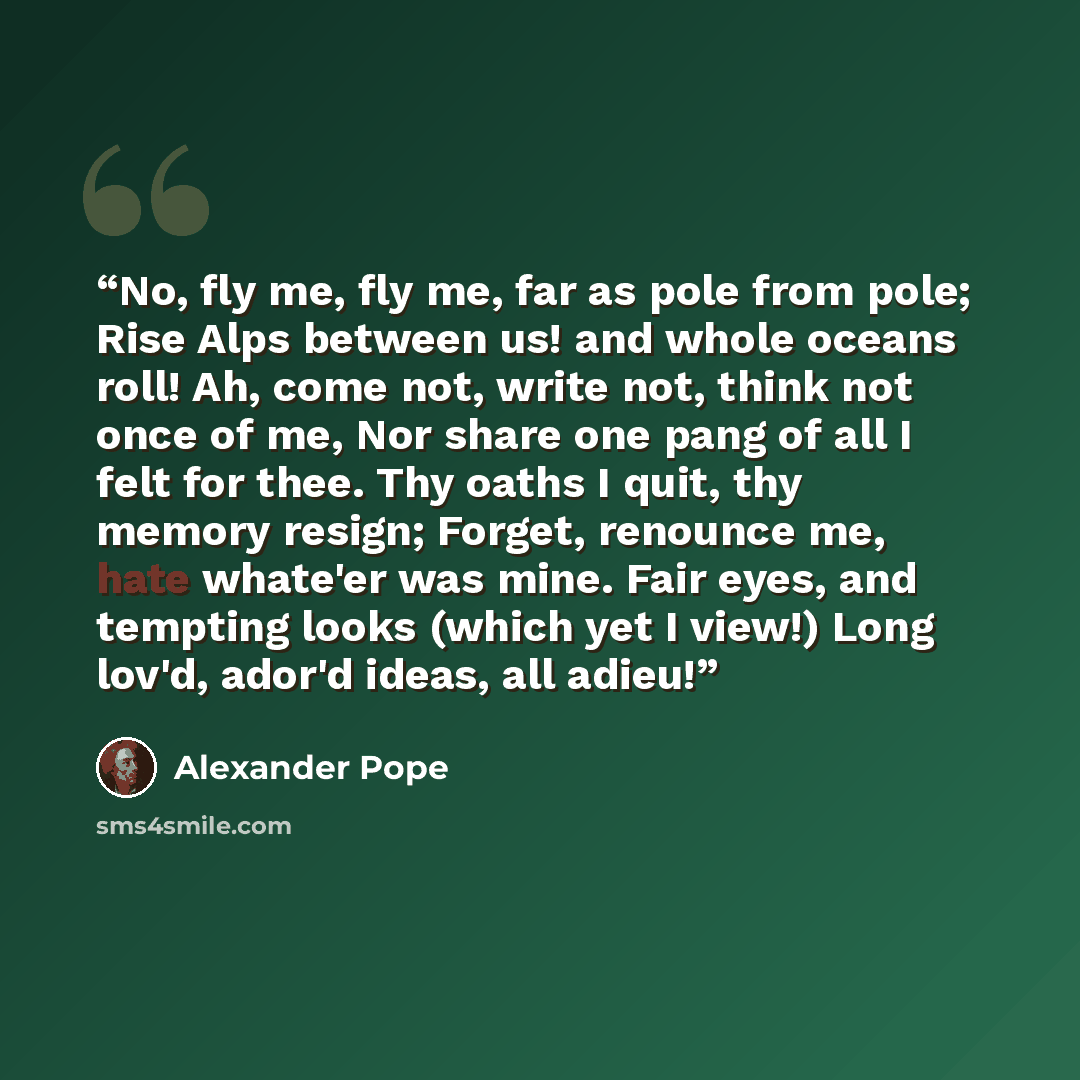 “No, fly me, fly me, far as pole from pole; Rise Alps between us! and whole oceans roll! Ah, come not, write not, think not once of me, Nor share one pang of all I felt for thee. Thy oaths I quit, thy memory resign; Forget, renounce me, hate whate'er was mine. Fair eyes, and tempting looks (which…” quote by Alexander Pope