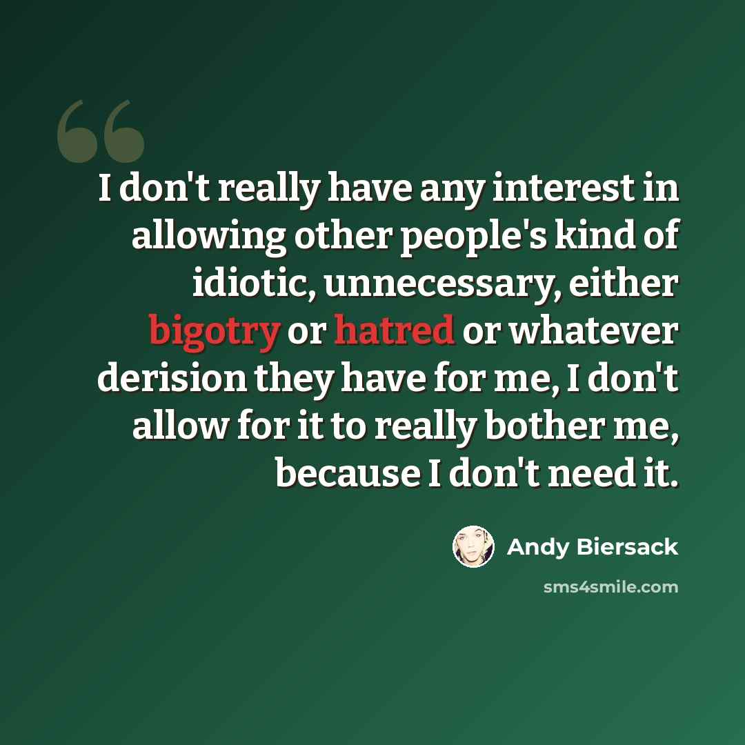 “I don't really have any interest in allowing other people's kind of idiotic, unnecessary, either bigotry or hatred or whatever derision they have for me, I don't allow for it to really bother me, because I don't need it.” quote by Andy Biersack