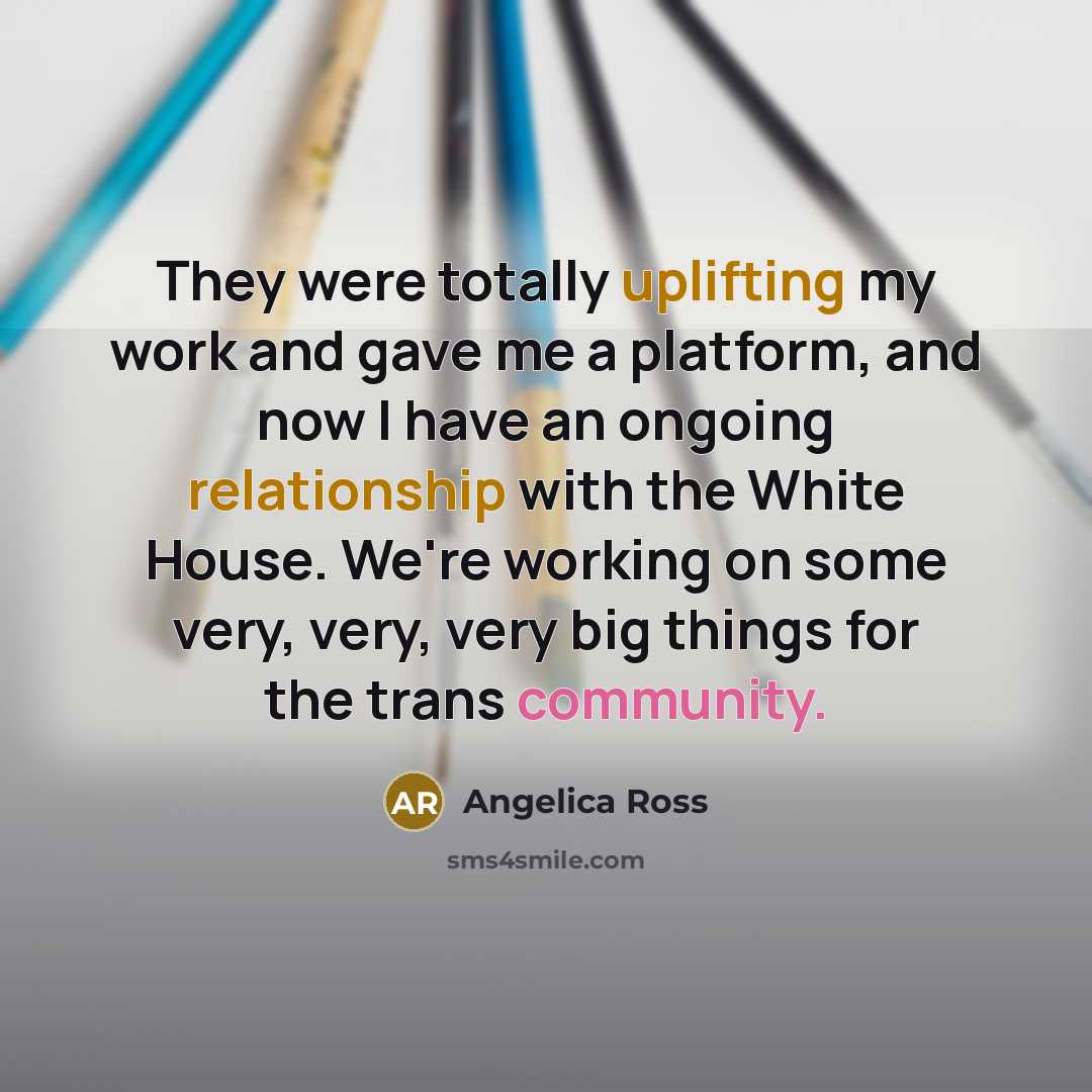 “They were totally uplifting my work and gave me a platform, and now I have an ongoing relationship with the White House. We're working on some very, very, very big things for the trans community.” quote by Angelica Ross