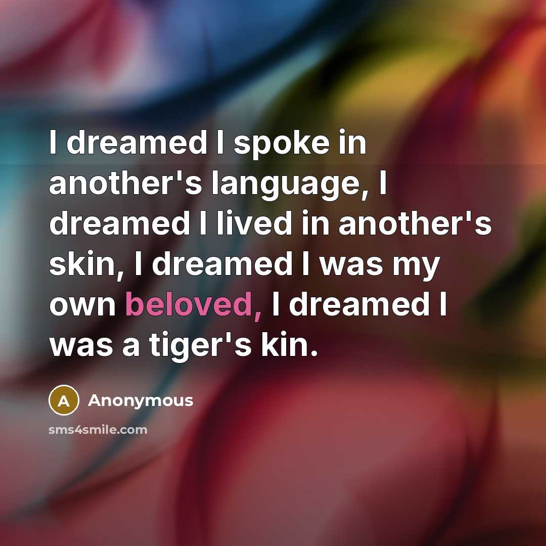 “I dreamed I spoke in another's language, I dreamed I lived in another's skin, I dreamed I was my own beloved, I dreamed I was a tiger's kin.” quote by Anonymous