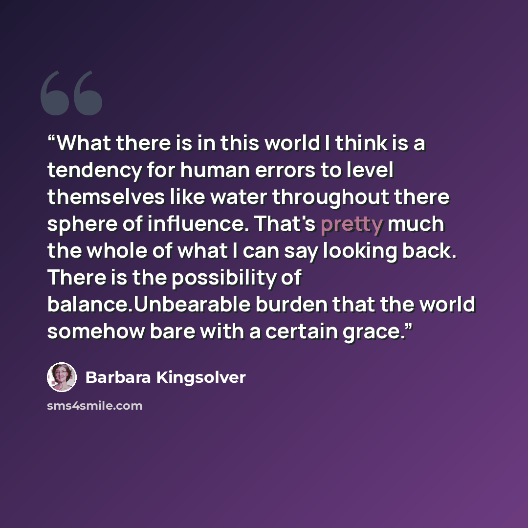 “What there is in this world I think is a tendency for human errors to level themselves like water throughout there sphere of influence. That's pretty much the whole of what I can say looking back. There is the possibility of balance.Unbearable burden that the world somehow bare with a certain grace.” quote by Barbara Kingsolver