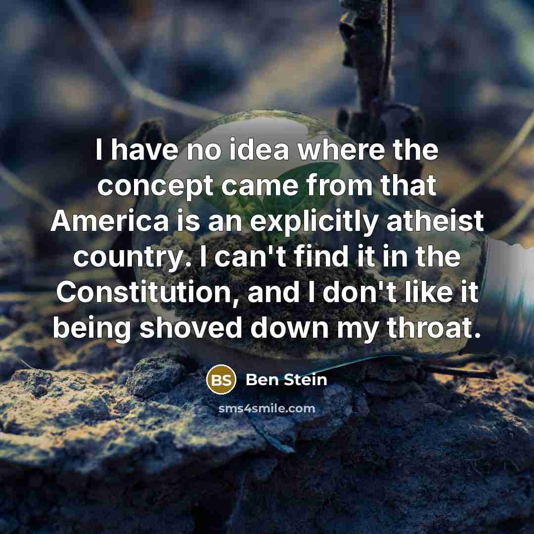 “I have no idea where the concept came from that America is an explicitly atheist country. I can't find it in the Constitution, and I don't like it being shoved down my throat.” quote by Ben Stein