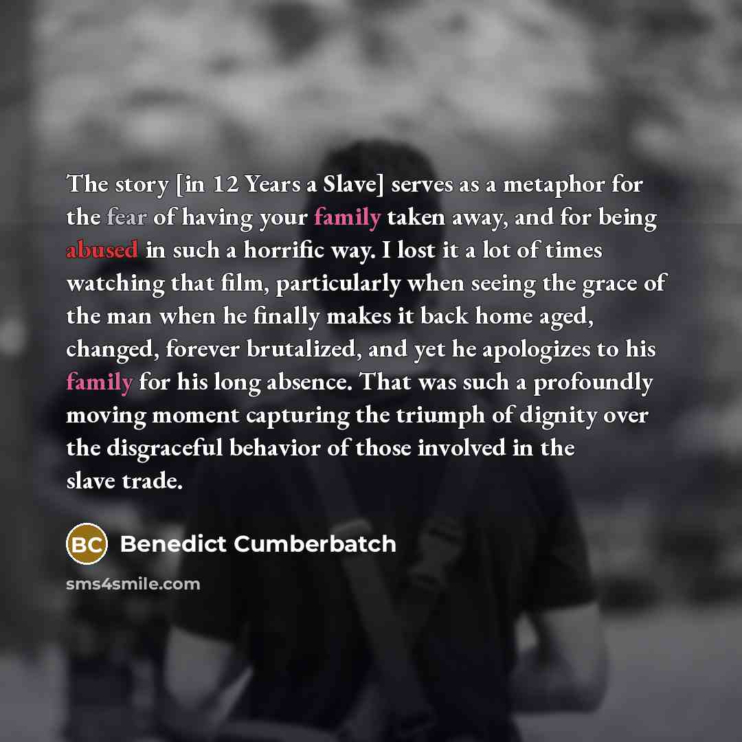 “The story [in 12 Years a Slave] serves as a metaphor for the fear of having your family taken away, and for being abused in such a horrific way. I lost it a lot of times watching that film, particularly when seeing the grace of the man when he finally makes it back home aged, changed, forever…” quote by Benedict Cumberbatch