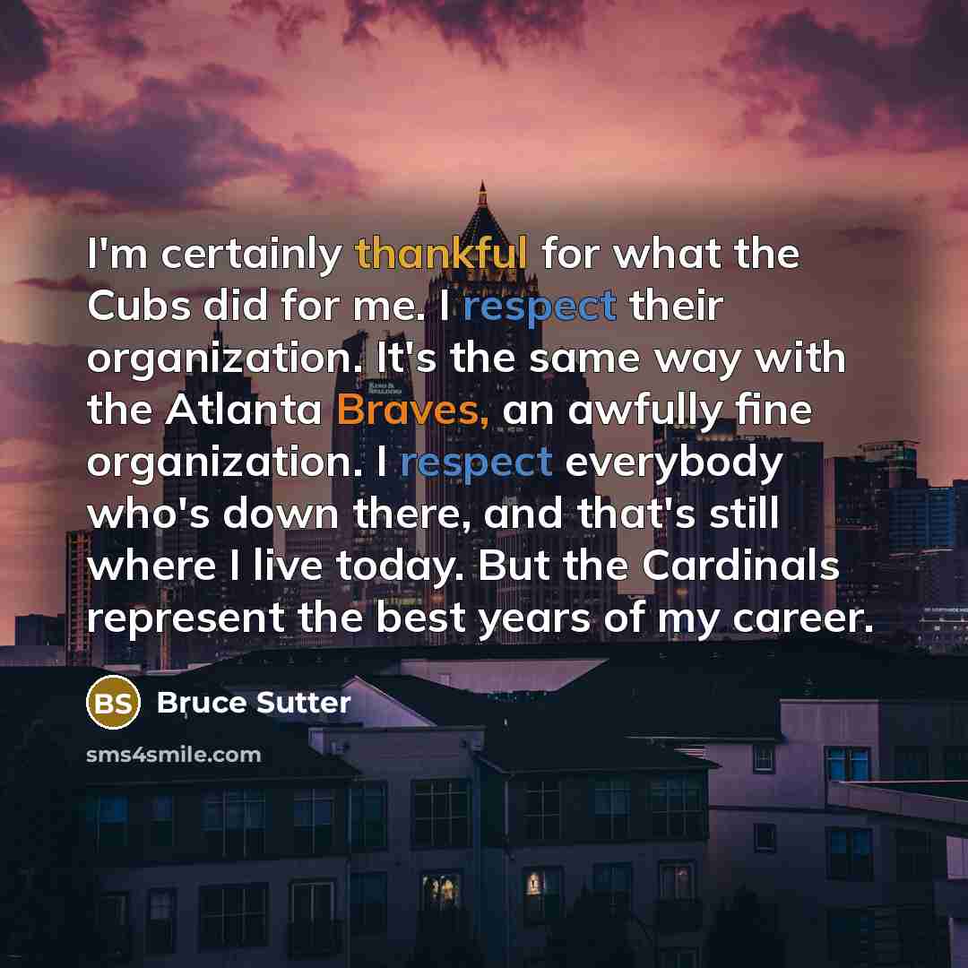“I'm certainly thankful for what the Cubs did for me. I respect their organization. It's the same way with the Atlanta Braves, an awfully fine organization. I respect everybody who's down there, and that's still where I live today. But the Cardinals represent the best years of my career.” quote by Bruce Sutter