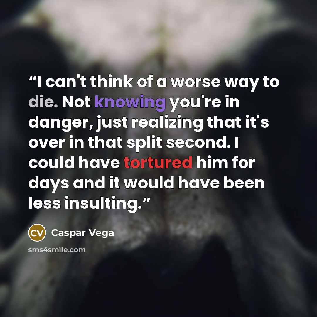 “I can't think of a worse way to die. Not knowing you're in danger, just realizing that it's over in that split second. I could have tortured him for days and it would have been less insulting.” quote by Caspar Vega