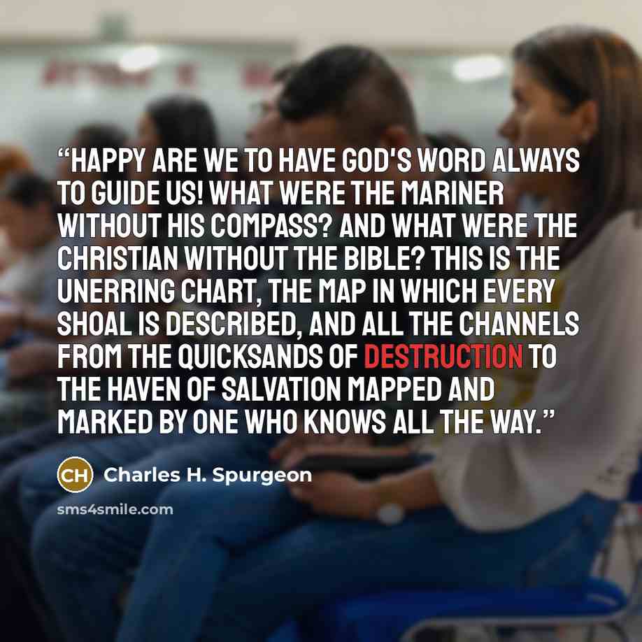 “Happy are we to have God's Word always to guide us! What were the mariner without his compass? And what were the Christian without the Bible? This is the unerring chart, the map in which every shoal is described, and all the channels from the quicksands of destruction to the haven of salvation…” quote by Charles H. Spurgeon