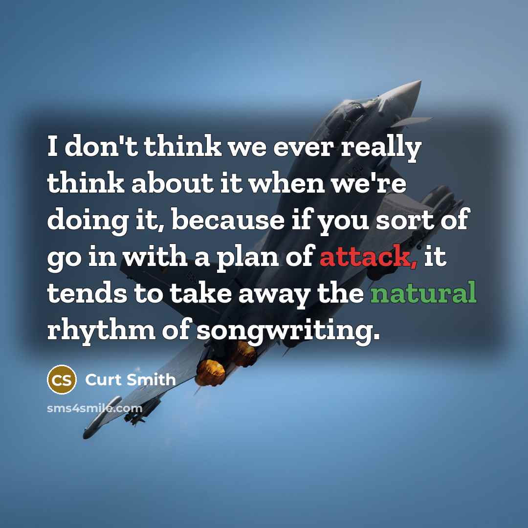 “I don't think we ever really think about it when we're doing it, because if you sort of go in with a plan of attack, it tends to take away the natural rhythm of songwriting.” quote by Curt Smith