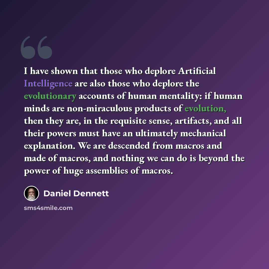 “I have shown that those who deplore Artificial Intelligence are also those who deplore the evolutionary accounts of human mentality: if human minds are non-miraculous products of evolution, then they are, in the requisite sense, artifacts, and all their powers must have an ultimately mechanical…” quote by Daniel Dennett