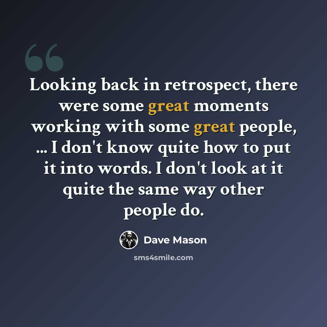 “Looking back in retrospect, there were some great moments working with some great people, ... I don't know quite how to put it into words. I don't look at it quite the same way other people do.” quote by Dave Mason