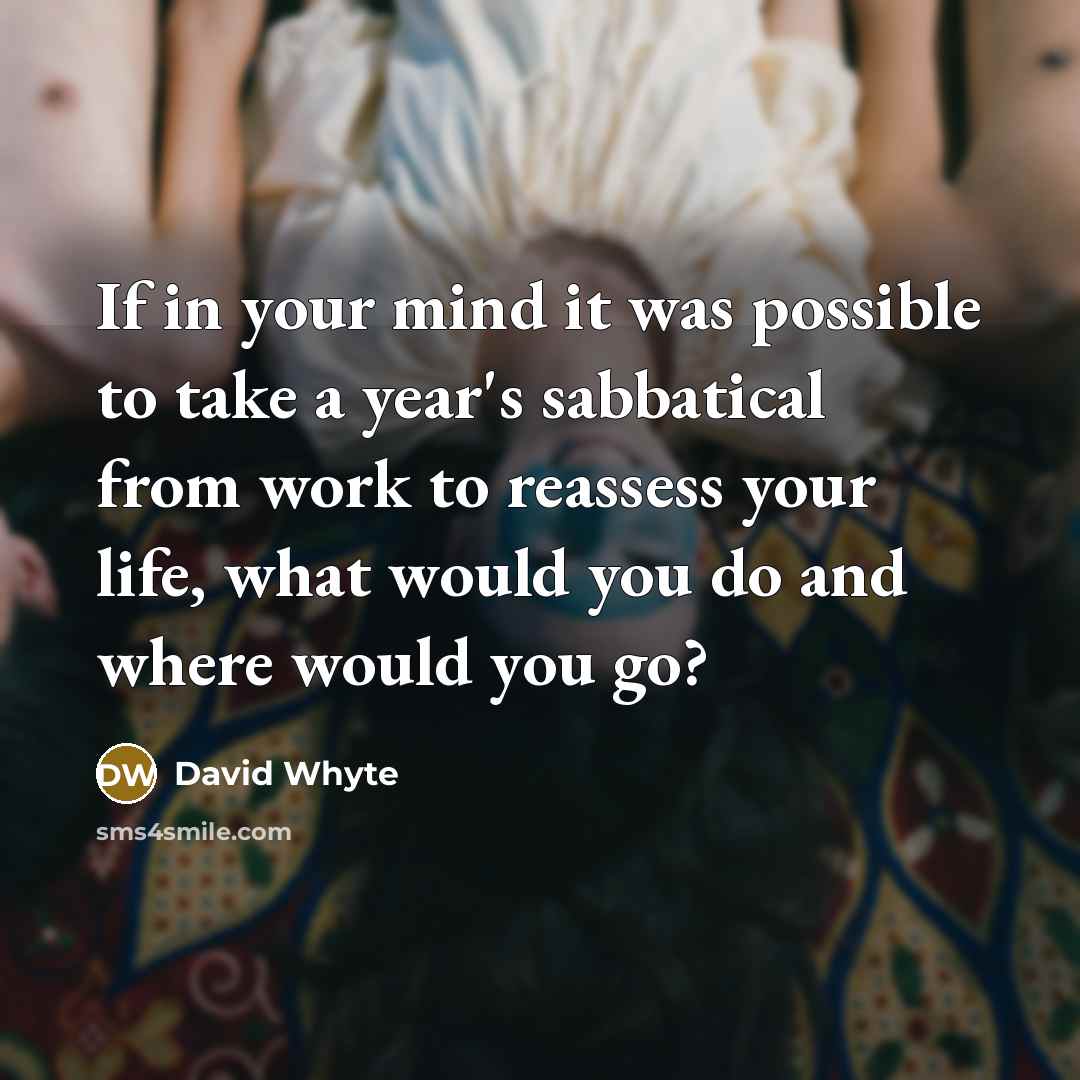 “If in your mind it was possible to take a year's sabbatical from work to reassess your life, what would you do and where would you go?” quote by David Whyte