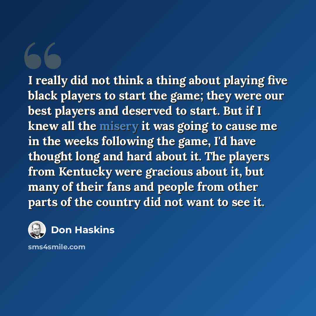 “I really did not think a thing about playing five black players to start the game; they were our best players and deserved to start. But if I knew all the misery it was going to cause me in the weeks following the game, I'd have thought long and hard about it. The players from Kentucky were…” quote by Don Haskins