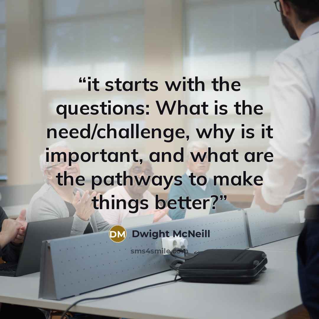 “it starts with the questions: What is the need/challenge, why is it important, and what are the pathways to make things better?” quote by Dwight McNeill