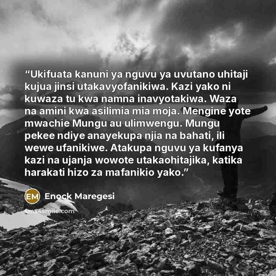 “Ukifuata kanuni ya nguvu ya uvutano uhitaji kujua jinsi utakavyofanikiwa. Kazi yako ni kuwaza tu kwa namna inavyotakiwa. Waza na amini kwa asilimia mia moja. Mengine yote mwachie Mungu au ulimwengu. Mungu pekee ndiye anayekupa njia na bahati, ili wewe ufanikiwe. Atakupa nguvu ya kufanya kazi na…” quote by Enock Maregesi