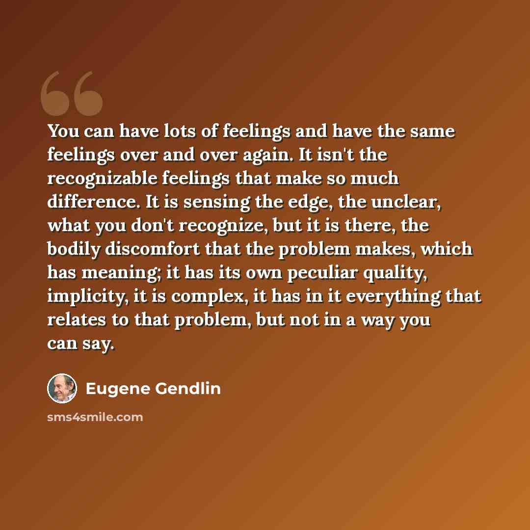 “You can have lots of feelings and have the same feelings over and over again. It isn't the recognizable feelings that make so much difference. It is sensing the edge, the unclear, what you don't recognize, but it is there, the bodily discomfort that the problem makes, which has meaning; it has its…” quote by Eugene Gendlin