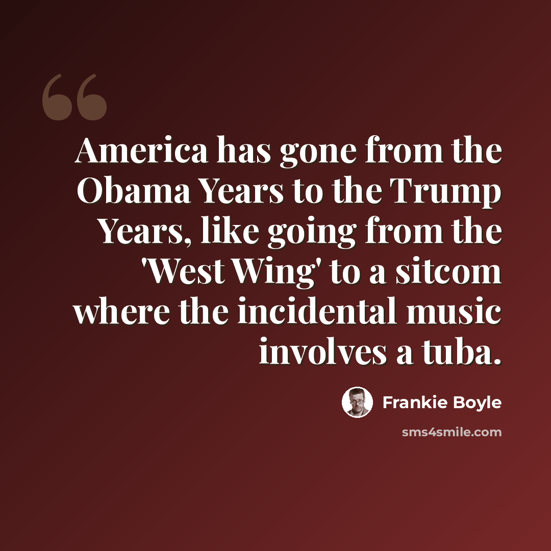 “America has gone from the Obama Years to the Trump Years, like going from the 'West Wing' to a sitcom where the incidental music involves a tuba.” quote by Frankie Boyle