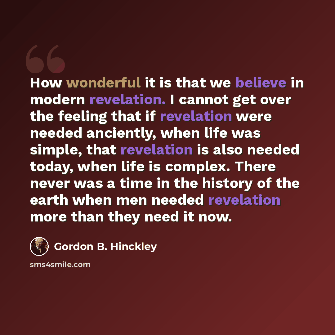 “How wonderful it is that we believe in modern revelation. I cannot get over the feeling that if revelation were needed anciently, when life was simple, that revelation is also needed today, when life is complex. There never was a time in the history of the earth when men needed revelation more…” quote by Gordon B. Hinckley