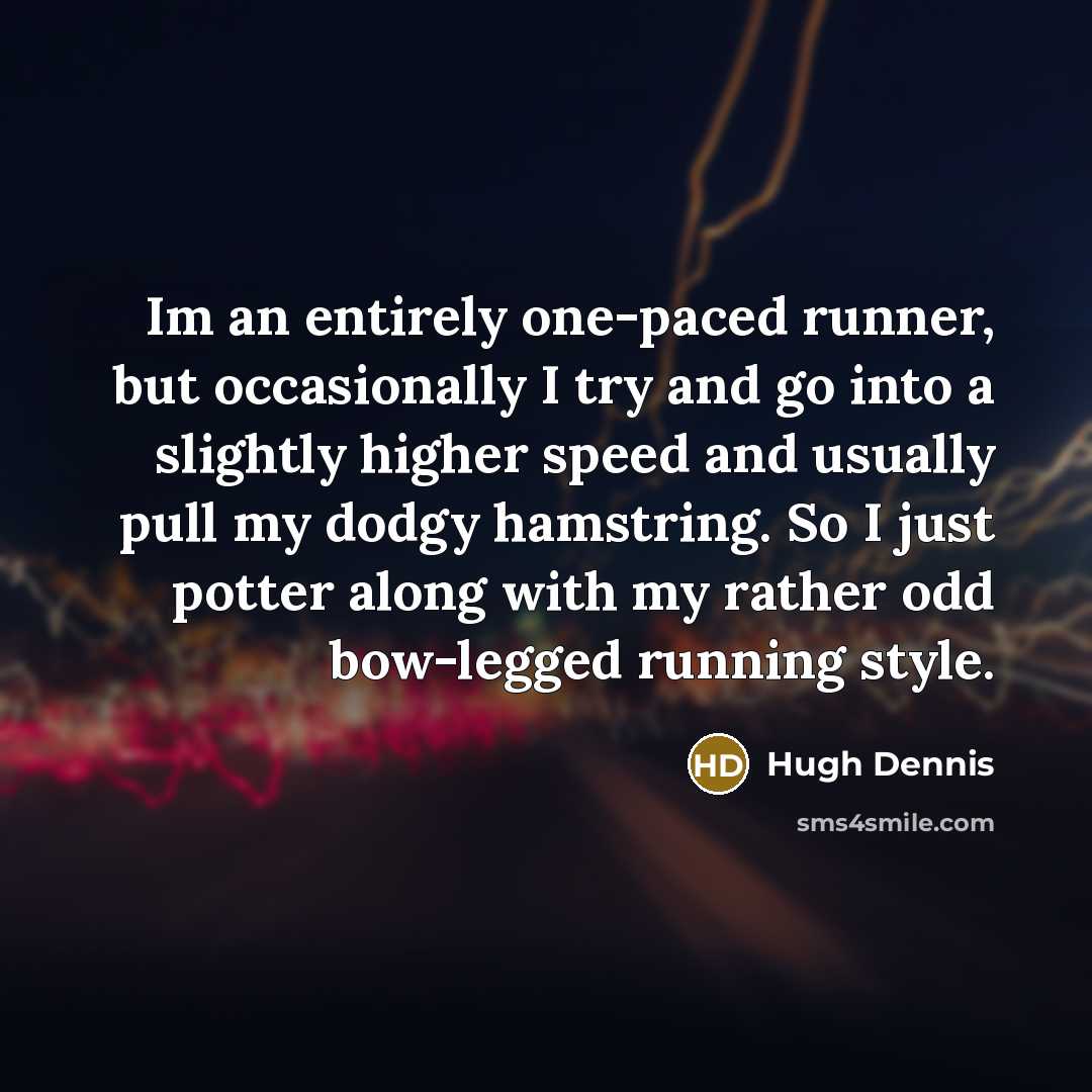 “Im an entirely one-paced runner, but occasionally I try and go into a slightly higher speed and usually pull my dodgy hamstring. So I just potter along with my rather odd bow-legged running style.” quote by Hugh Dennis