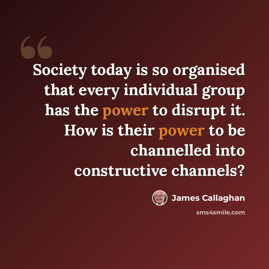 “Society today is so organised that every individual group has the power to disrupt it. How is their power to be channelled into constructive channels?” quote by James Callaghan