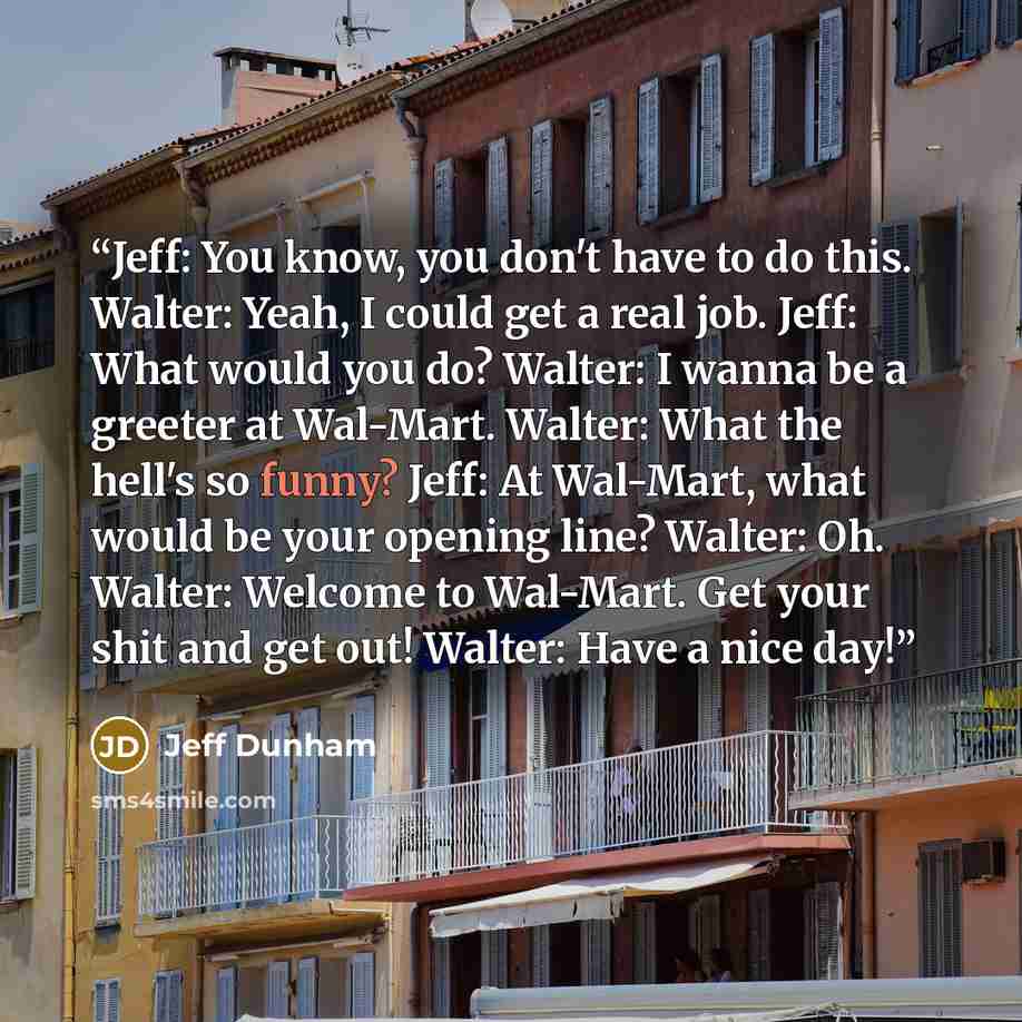 “Jeff: You know, you don't have to do this. Walter: Yeah, I could get a real job. Jeff: What would you do? Walter: I wanna be a greeter at Wal-Mart. Walter: What the hell's so funny? Jeff: At Wal-Mart, what would be your opening line? Walter: Oh. Walter: Welcome to Wal-Mart. Get your shit and get…” quote by Jeff Dunham