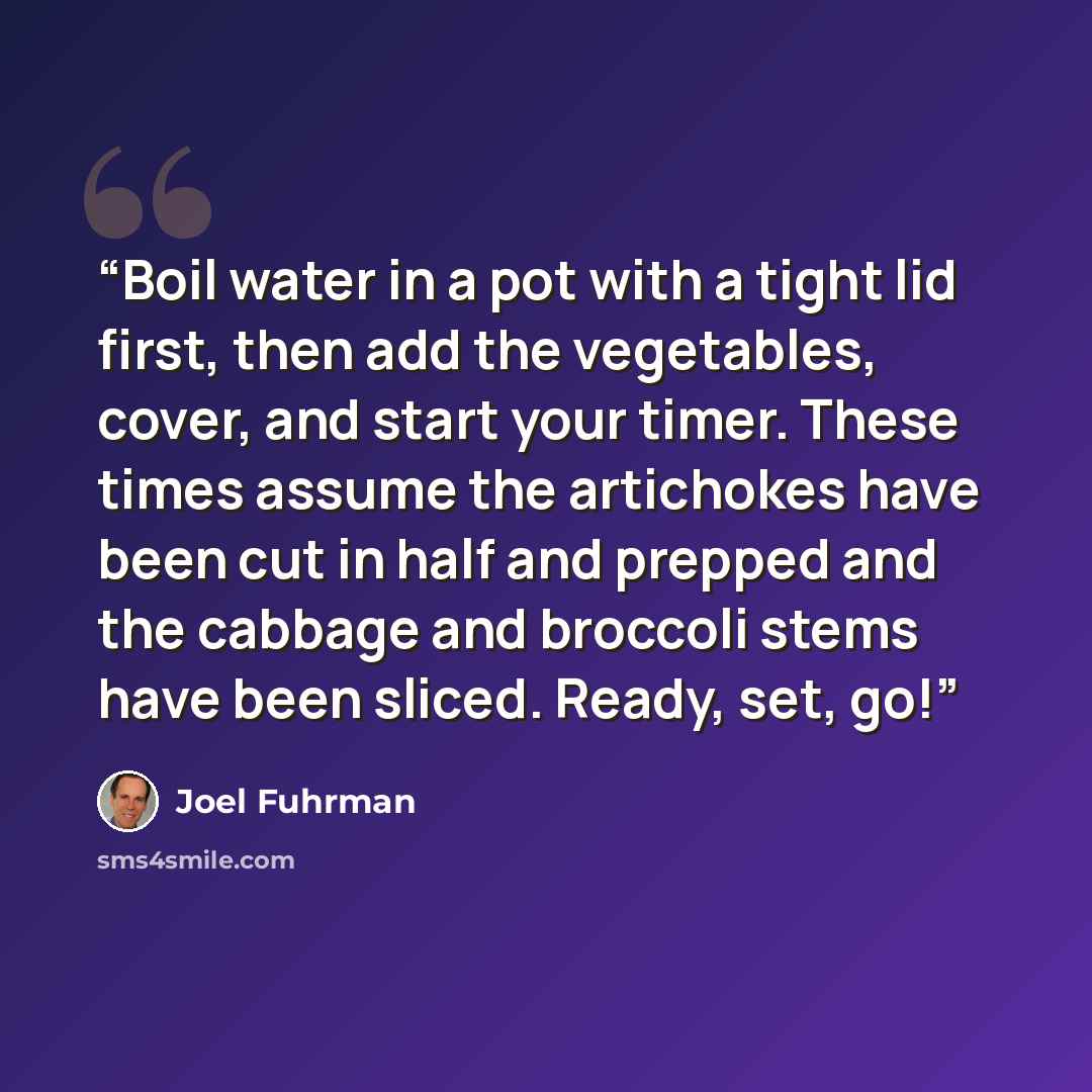 “Boil water in a pot with a tight lid first, then add the vegetables, cover, and start your timer. These times assume the artichokes have been cut in half and prepped and the cabbage and broccoli stems have been sliced. Ready, set, go!” quote by Joel Fuhrman